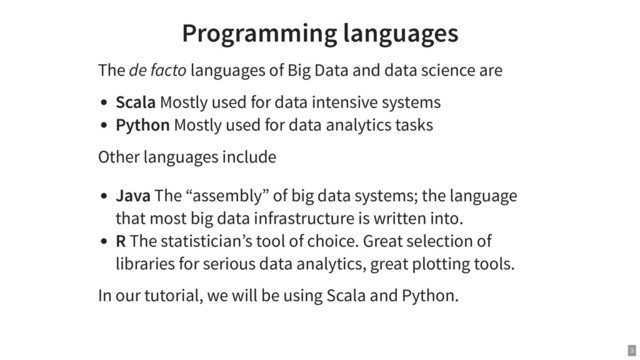 Programming languages
The de facto languages of Big Data and data science are
Scala Mostly used for data intensive systems
Python Mostly used for data analytics tasks
Other languages include
Java The “assembly” of big data systems; the language
that most big data infrastructure is written into.
R The statistician’s tool of choice. Great selection of
libraries for serious data analytics, great plotting tools.
In our tutorial, we will be using Scala and Python.
3

