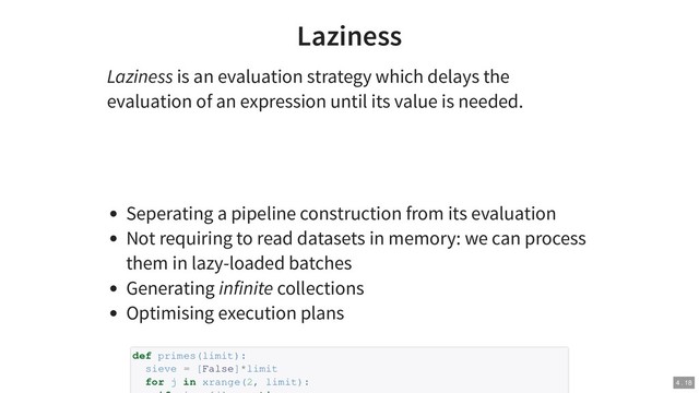 Laziness
Laziness is an evaluation strategy which delays the
evaluation of an expression until its value is needed.
Seperating a pipeline construction from its evaluation
Not requiring to read datasets in memory: we can process
them in lazy-loaded batches
Generating infinite collections
Optimising execution plans
def primes(limit):
sieve = [False]*limit
for j in xrange(2, limit): 4 . 18
