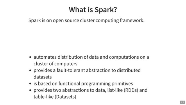 What is Spark?
Spark is on open source cluster computing framework.
automates distribution of data and computations on a
cluster of computers
provides a fault-tolerant abstraction to distributed
datasets
is based on functional programming primitives
provides two abstractions to data, list-like (RDDs) and
table-like (Datasets)
5 . 2
