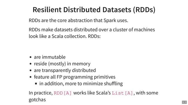 Resilient Distributed Datasets (RDDs)
RDDs are the core abstraction that Spark uses.
RDDs make datasets distributed over a cluster of machines
look like a Scala collection. RDDs:
are immutable
reside (mostly) in memory
are transparently distributed
feature all FP programming primitives
in addition, more to minimize shuﬀling
In practice, RDD[A] works like Scala’s List[A], with some
gotchas
5 . 3
