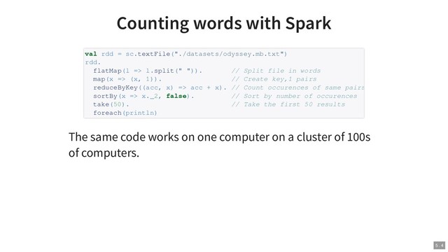 Counting words with Spark
The same code works on one computer on a cluster of 100s
of computers.
val rdd = sc.textFile("./datasets/odyssey.mb.txt")
rdd.
flatMap(l => l.split(" ")). // Split file in words
map(x => (x, 1)). // Create key,1 pairs
reduceByKey((acc, x) => acc + x). // Count occurences of same pairs
sortBy(x => x._2, false). // Sort by number of occurences
take(50). // Take the first 50 results
foreach(println)
5 . 4
