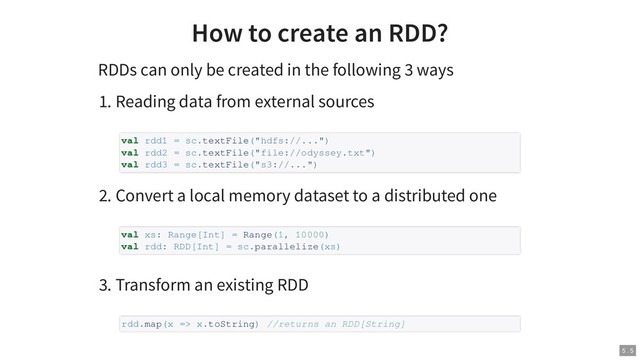 How to create an RDD?
RDDs can only be created in the following 3 ways
1. Reading data from external sources
2. Convert a local memory dataset to a distributed one
3. Transform an existing RDD
val rdd1 = sc.textFile("hdfs://...")
val rdd2 = sc.textFile("file://odyssey.txt")
val rdd3 = sc.textFile("s3://...")
val xs: Range[Int] = Range(1, 10000)
val rdd: RDD[Int] = sc.parallelize(xs)
rdd.map(x => x.toString) //returns an RDD[String]
5 . 5
