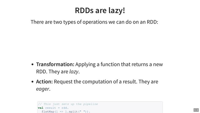 RDDs are lazy!
There are two types of operations we can do on an RDD:
Transformation: Applying a function that returns a new
RDD. They are lazy.
Action: Request the computation of a result. They are
eager.
// This just sets up the pipeline
val result = rdd.
flatMap(l => l.split(" ")). 5 . 6
