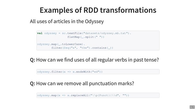 Examples of RDD transformations
All uses of articles in the Odyssey
Q: How can we find uses of all regular verbs in past tense?
Q: How can we remove all punctuation marks?
val odyssey = sc.textFile("datasets/odyssey.mb.txt").
flatMap(_.split(" "))
odyssey.map(_.toLowerCase).
filter(Seq("a", "the").contains(_))
odyssey.filter(x => x.endsWith("ed"))
odyssey.map(x => x.replaceAll("\\p{Punct}|\\d", ""))
5 . 7

