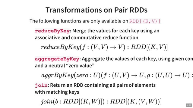 Transformations on Pair RDDs
The following functions are only available on RDD[(K,V)]
reduceByKey: Merge the values for each key using an
associative and commutative reduce function
aggregateByKey: Aggregate the values of each key, using given com
and a neutral “zero value”
join: Return an RDD containing all pairs of elements
with matching keys
reduceByKey(f : (V , V ) → V ) : RDD[(K, V )]
aggrByKey(zero : U )(f : (U , V ) → U , g : (U , U ) → U ) :
join(b : RDD[(K, W )]) : RDD[(K, (V , W ))]
5 . 11
