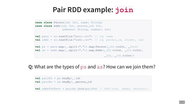 Pair RDD example: join
Q: What are the types of ps and as? How can we join them?
case class Person(id: Int, name: String)
case class Addr(id: Int, person_id: Int,
address: String, number: Int)
val pers = sc.textFile("pers.csv") // id, name
val addr = sc.textFile("addr.csv") // id, person_id, street, num
val ps = pers.map(_.split(",")).map(Person(_(0).toInt, _(1)))
val as = addr.map(_.split(",")).map(Addr(_(0).toInt, _(1).toInt,
_(2), _(3).toInt))
val pairPs = ps.keyBy(_.id)
val pairAs = as.keyBy(_.person_id)
val addrForPers = pairAs.join(pairPs) // RDD[(Int, (Addr, Person))]
5 . 13
