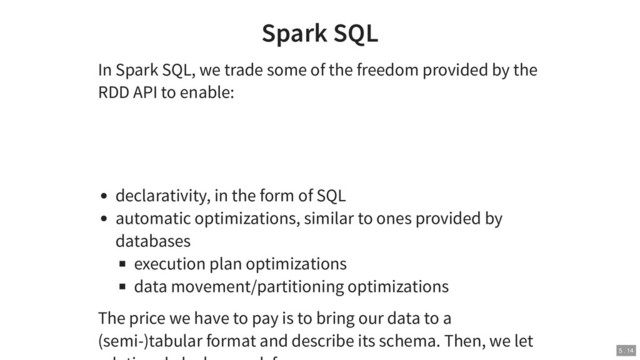 Spark SQL
In Spark SQL, we trade some of the freedom provided by the
RDD API to enable:
declarativity, in the form of SQL
automatic optimizations, similar to ones provided by
databases
execution plan optimizations
data movement/partitioning optimizations
The price we have to pay is to bring our data to a
(semi-)tabular format and describe its schema. Then, we let
5 . 14

