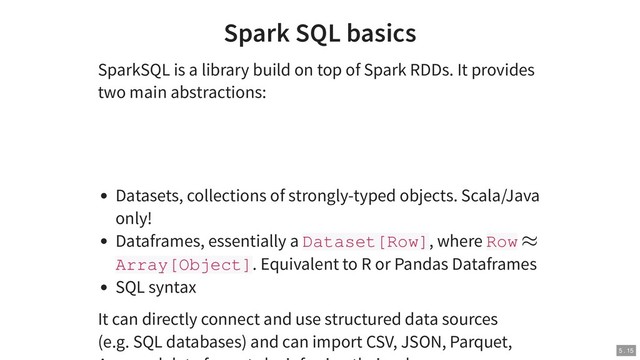 Spark SQL basics
SparkSQL is a library build on top of Spark RDDs. It provides
two main abstractions:
Datasets, collections of strongly-typed objects. Scala/Java
only!
Dataframes, essentially a Dataset[Row], where Row
Array[Object]. Equivalent to R or Pandas Dataframes
SQL syntax
It can directly connect and use structured data sources
(e.g. SQL databases) and can import CSV, JSON, Parquet,
≈
5 . 15
