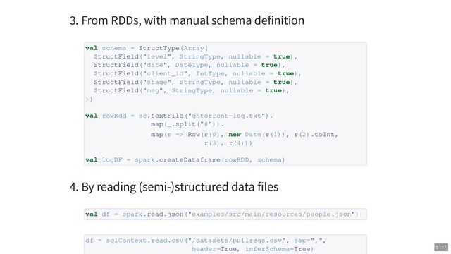 3. From RDDs, with manual schema definition
4. By reading (semi-)structured data files
val schema = StructType(Array(
StructField("level", StringType, nullable = true),
StructField("date", DateType, nullable = true),
StructField("client_id", IntType, nullable = true),
StructField("stage", StringType, nullable = true),
StructField("msg", StringType, nullable = true),
))
val rowRdd = sc.textFile("ghtorrent-log.txt").
map(_.split("#")).
map(r => Row(r(0), new Date(r(1)), r(2).toInt,
r(3), r(4)))
val logDF = spark.createDataframe(rowRDD, schema)
val df = spark.read.json("examples/src/main/resources/people.json")
df = sqlContext.read.csv("/datasets/pullreqs.csv", sep=",",
header=True, inferSchema=True) 5 . 17
