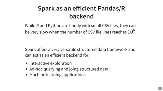 Spark as an eﬀicient Pandas/R
backend
While R and Python are handy with small CSV files, they can
be very slow when the number of CSV file lines reaches .
Spark oﬀers a very versatile structured data framework and
can act as an eﬀicient backend for:
Interactive exploration
Ad-hoc querying and joing structured data
Machine learning applications
10
6
6 . 2
