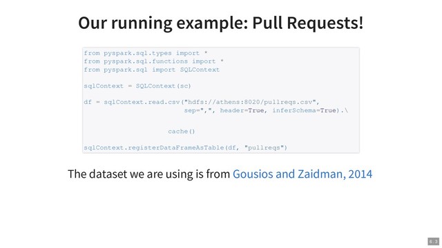 Our running example: Pull Requests!
The dataset we are using is from
from pyspark.sql.types import *
from pyspark.sql.functions import *
from pyspark.sql import SQLContext
sqlContext = SQLContext(sc)
df = sqlContext.read.csv("hdfs://athens:8020/pullreqs.csv",
sep=",", header=True, inferSchema=True).\
cache()
sqlContext.registerDataFrameAsTable(df, "pullreqs")
Gousios and Zaidman, 2014
6 . 3
