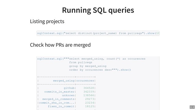 Running SQL queries
Listing projects
Check how PRs are merged
sqlContext.sql("select distinct(project_name) from pullreqs").show(10
sqlContext.sql("""select merged_using, count(*) as occurences
from pullreqs
group by merged_using
order by occurences desc""").show()
+--------------------+----------+
| merged_using|occurences|
+--------------------+----------+
| github| 364528|
| commits_in_master| 342339|
| unknown| 138566|
| merged_in_comments| 29273|
|commit_sha_in_com...| 23234|
| fixes_in_commit| 18125| 6 . 4
