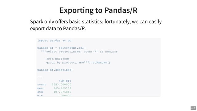 Exporting to Pandas/R
Spark only oﬀers basic statistics; fortunately, we can easily
export data to Pandas/R.
import pandas as pd
pandas_df = sqlContext.sql(
"""select project_name, count(*) as num_prs
from pullreqs
group by project_name""").toPandas()
pandas_df.describe()
---
num_prs
count 5543.000000
mean 165.265199
std 407.276860
min 1.000000
6 . 8
