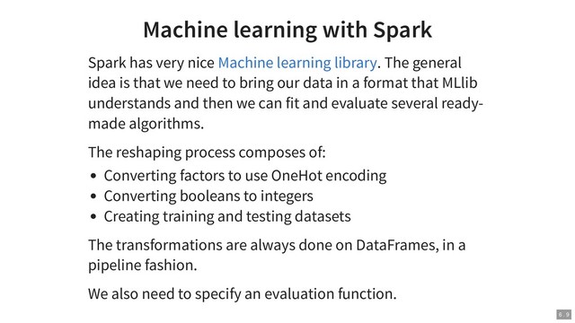 Machine learning with Spark
Spark has very nice . The general
idea is that we need to bring our data in a format that MLlib
understands and then we can fit and evaluate several ready-
made algorithms.
The reshaping process composes of:
Converting factors to use OneHot encoding
Converting booleans to integers
Creating training and testing datasets
The transformations are always done on DataFrames, in a
pipeline fashion.
We also need to specify an evaluation function.
Machine learning library
6 . 9
