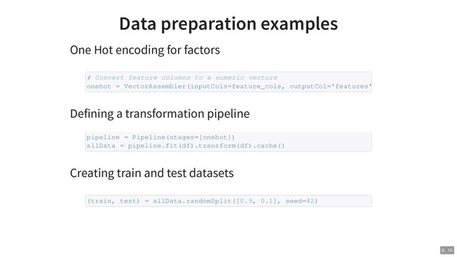 Data preparation examples
One Hot encoding for factors
Defining a transformation pipeline
Creating train and test datasets
# Convert feature columns to a numeric vectors
onehot = VectorAssembler(inputCols=feature_cols, outputCol='features'
pipeline = Pipeline(stages=[onehot])
allData = pipeline.fit(df).transform(df).cache()
(train, test) = allData.randomSplit([0.9, 0.1], seed=42)
6 . 10
