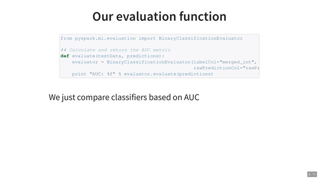 Our evaluation function
We just compare classifiers based on AUC
from pyspark.ml.evaluation import BinaryClassificationEvaluator
## Calculate and return the AUC metric
def evaluate(testData, predictions):
evaluator = BinaryClassificationEvaluator(labelCol="merged_int",
rawPredictionCol="rawPr
print "AUC: %f" % evaluator.evaluate(predictions)
6 . 11
