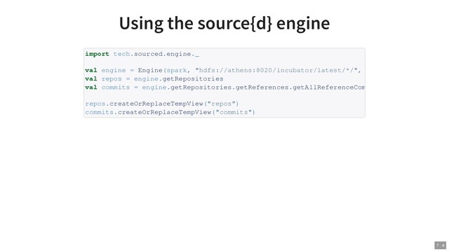 Using the source{d} engine
import tech.sourced.engine._
val engine = Engine(spark, "hdfs://athens:8020/incubator/latest/*/",
val repos = engine.getRepositories
val commits = engine.getRepositories.getReferences.getAllReferenceCom
repos.createOrReplaceTempView("repos")
commits.createOrReplaceTempView("commits")
7 . 4
