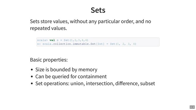 Sets
Sets store values, without any particular order, and no
repeated values.
Basic properties:
Size is bounded by memory
Can be queried for containment
Set operations: union, intersection, diﬀerence, subset
scala> val s = Set(1,2,3,4,4)
s: scala.collection.immutable.Set[Int] = Set(1, 2, 3, 4)
4 . 4

