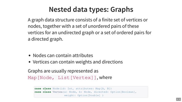 Nested data types: Graphs
A graph data structure consists of a finite set of vertices or
nodes, together with a set of unordered pairs of these
vertices for an undirected graph or a set of ordered pairs for
a directed graph.
Nodes can contain attributes
Vertices can contain weights and directions
Graphs are usually represented as
Map[Node, List[Vertex]], where
case class Node(id: Int, attributes: Map[A, B])
case class Vertex(a: Node, b: Node, directed: Option[Boolean],
weight: Option[Double] )
4 . 6
