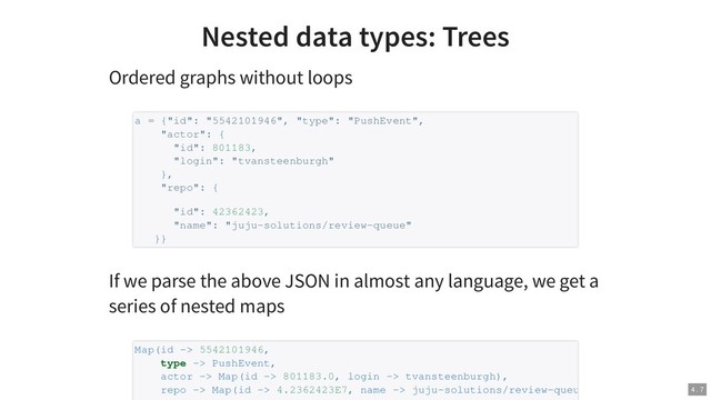 Nested data types: Trees
Ordered graphs without loops
If we parse the above JSON in almost any language, we get a
series of nested maps
a = {"id": "5542101946", "type": "PushEvent",
"actor": {
"id": 801183,
"login": "tvansteenburgh"
},
"repo": {
"id": 42362423,
"name": "juju-solutions/review-queue"
}}
Map(id -> 5542101946,
type -> PushEvent,
actor -> Map(id -> 801183.0, login -> tvansteenburgh),
repo -> Map(id -> 4.2362423E7, name -> juju-solutions/review-queu 4 . 7
