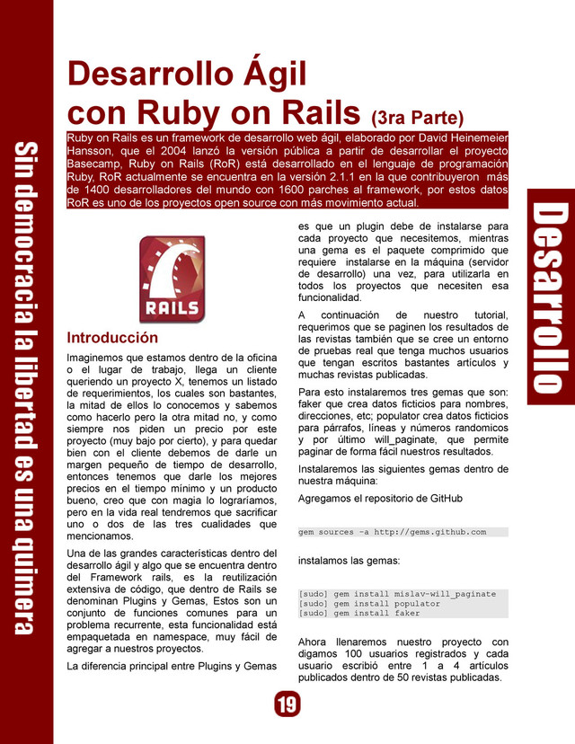 Desarrollo Ágil
con Ruby on Rails (3ra Parte)
Ruby on Rails es un framework de desarrollo web ágil, elaborado por David Heinemeier
Hansson, que el 2004 lanzó la versión pública a partir de desarrollar el proyecto
Basecamp, Ruby on Rails (RoR) está desarrollado en el lenguaje de programación
Ruby, RoR actualmente se encuentra en la versión 2.1.1 en la que contribuyeron más
de 1400 desarrolladores del mundo con 1600 parches al framework, por estos datos
RoR es uno de los proyectos open source con más movimiento actual.
Introducción
Imaginemos que estamos dentro de la oficina
o el lugar de trabajo, llega un cliente
queriendo un proyecto X, tenemos un listado
de requerimientos, los cuales son bastantes,
la mitad de ellos lo conocemos y sabemos
como hacerlo pero la otra mitad no, y como
siempre nos piden un precio por este
proyecto (muy bajo por cierto), y para quedar
bien con el cliente debemos de darle un
margen pequeño de tiempo de desarrollo,
entonces tenemos que darle los mejores
precios en el tiempo mínimo y un producto
bueno, creo que con magia lo lograríamos,
pero en la vida real tendremos que sacrificar
uno o dos de las tres cualidades que
mencionamos.
Una de las grandes características dentro del
desarrollo ágil y algo que se encuentra dentro
del Framework rails, es la reutilización
extensiva de código, que dentro de Rails se
denominan Plugins y Gemas, Estos son un
conjunto de funciones comunes para un
problema recurrente, esta funcionalidad está
empaquetada en namespace, muy fácil de
agregar a nuestros proyectos.
La diferencia principal entre Plugins y Gemas
es que un plugin debe de instalarse para
cada proyecto que necesitemos, mientras
una gema es el paquete comprimido que
requiere instalarse en la máquina (servidor
de desarrollo) una vez, para utilizarla en
todos los proyectos que necesiten esa
funcionalidad.
A continuación de nuestro tutorial,
requerimos que se paginen los resultados de
las revistas también que se cree un entorno
de pruebas real que tenga muchos usuarios
que tengan escritos bastantes artículos y
muchas revistas publicadas.
Para esto instalaremos tres gemas que son:
faker que crea datos ficticios para nombres,
direcciones, etc; populator crea datos ficticios
para párrafos, líneas y números randomicos
y por último will_paginate, que permite
paginar de forma fácil nuestros resultados.
Instalaremos las siguientes gemas dentro de
nuestra máquina:
Agregamos el repositorio de GitHub
gem sources -a http://gems.github.com
instalamos las gemas:
[sudo] gem install mislav-will_paginate
[sudo] gem install populator
[sudo] gem install faker
Ahora llenaremos nuestro proyecto con
digamos 100 usuarios registrados y cada
usuario escribió entre 1 a 4 artículos
publicados dentro de 50 revistas publicadas.
