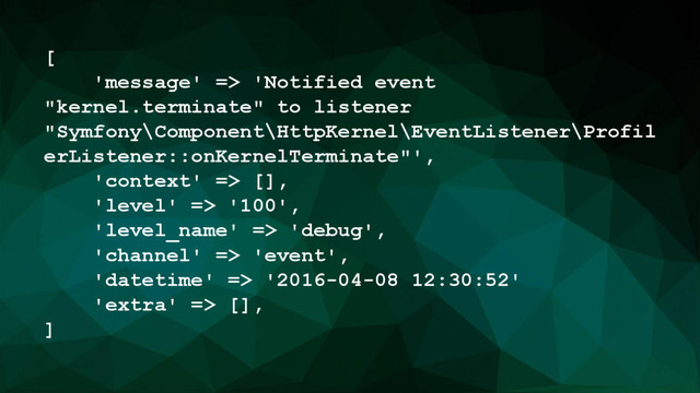 [
'message' => 'Notified event
"kernel.terminate" to listener
"Symfony\Component\HttpKernel\EventListener\Profil
erListener::onKernelTerminate"',
'context' => [],
'level' => '100',
'level_name' => 'debug',
'channel' => 'event',
'datetime' => '2016-04-08 12:30:52'
'extra' => [],
]
