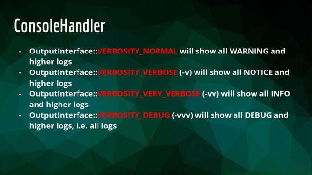 ConsoleHandler
- OutputInterface::VERBOSITY_NORMAL will show all WARNING and
higher logs
- OutputInterface::VERBOSITY_VERBOSE (-v) will show all NOTICE and
higher logs
- OutputInterface::VERBOSITY_VERY_VERBOSE (-vv) will show all INFO
and higher logs
- OutputInterface::VERBOSITY_DEBUG (-vvv) will show all DEBUG and
higher logs, i.e. all logs

