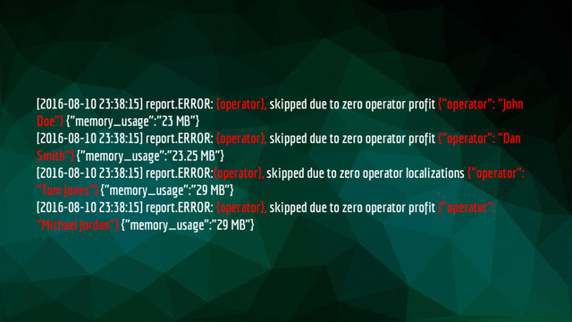 [2016-08-10 23:38:15] report.ERROR: {operator}, skipped due to zero operator profit {"operator": "John
Doe"} {"memory_usage":"23 MB"}
[2016-08-10 23:38:15] report.ERROR: {operator}, skipped due to zero operator profit {"operator": "Dan
Smith"} {"memory_usage":"23.25 MB"}
[2016-08-10 23:38:15] report.ERROR:{operator}, skipped due to zero operator localizations {"operator":
"Tom Jones"} {"memory_usage":"29 MB"}
[2016-08-10 23:38:15] report.ERROR: {operator}, skipped due to zero operator profit {"operator":
"Michael Jordan"} {"memory_usage":"29 MB"}
