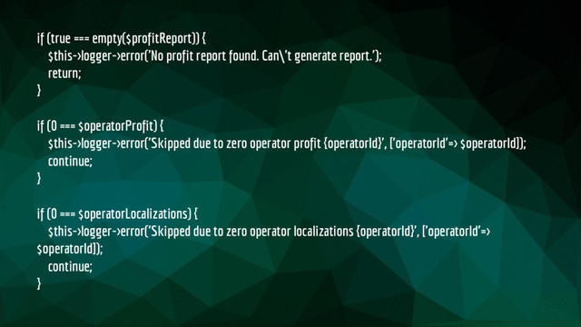 if (true === empty($profitReport)) {
$this->logger->error('No profit report found. Can\'t generate report.');
return;
}
if (0 === $operatorProfit) {
$this->logger->error('Skipped due to zero operator profit {operatorId}', ['operatorId'=> $operatorId]);
continue;
}
if (0 === $operatorLocalizations) {
$this->logger->error('Skipped due to zero operator localizations {operatorId}', ['operatorId'=>
$operatorId]);
continue;
}
