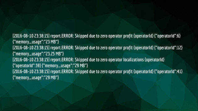 [2016-08-10 23:38:15] report.ERROR: Skipped due to zero operator profit {operatorId} {"operatorId":6}
{"memory_usage":"23 MB"}
[2016-08-10 23:38:15] report.ERROR: Skipped due to zero operator profit {operatorId} {"operatorId":12}
{"memory_usage":"23.25 MB"}
[2016-08-10 23:38:15] report.ERROR: Skipped due to zero operator localizations {operatorId}
{"operatorId":39} {"memory_usage":"29 MB"}
[2016-08-10 23:38:15] report.ERROR: Skipped due to zero operator profit {operatorId} {"operatorId":41}
{"memory_usage":"29 MB"}

