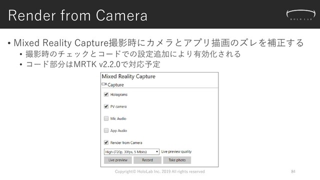 Render from Camera
Copyright© HoloLab Inc. 2019 All rights reserved 84
• Mixed Reality Capture撮影時にカメラとアプリ描画のズレを補正する
• 撮影時のチェックとコードでの設定追加により有効化される
• コード部分はMRTK v2.2.0で対応予定
