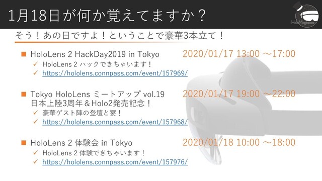 そう！あの日ですよ！ということで豪華3本立て！
1月18日が何か覚えてますか？
◼ HoloLens 2 HackDay2019 in Tokyo 2020/01/17 13:00 ～17:00
✓ HoloLens 2 ハックできちゃいます！
✓ https://hololens.connpass.com/event/157969/
◼ Tokyo HoloLens ミートアップ vol.19 2020/01/17 19:00 ～22:00
日本上陸3周年＆Holo2発売記念！
✓ 豪華ゲスト陣の登壇と宴！
✓ https://hololens.connpass.com/event/157968/
◼ HoloLens 2 体験会 in Tokyo 2020/01/18 10:00 ～18:00
✓ HoloLens 2 体験できちゃいます！
✓ https://hololens.connpass.com/event/157976/

