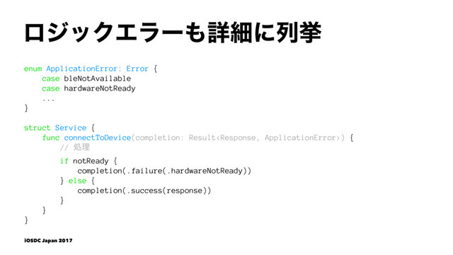 ϩδοΫΤϥʔ΋ৄࡉʹྻڍ
enum ApplicationError: Error {
case bleNotAvailable
case hardwareNotReady
...
}
struct Service {
func connectToDevice(completion: Result) {
// ॲཧ
if notReady {
completion(.failure(.hardwareNotReady))
} else {
completion(.success(response))
}
}
}
iOSDC Japan 2017
