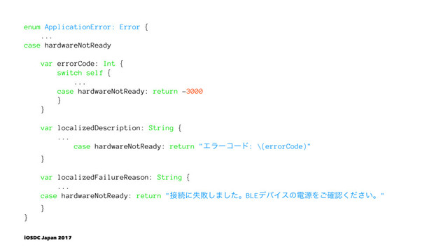 enum ApplicationError: Error {
...
case hardwareNotReady
var errorCode: Int {
switch self {
...
case hardwareNotReady: return -3000
}
}
var localizedDescription: String {
...
case hardwareNotReady: return "Τϥʔίʔυ: \(errorCode)"
}
var localizedFailureReason: String {
...
case hardwareNotReady: return "઀ଓʹࣦഊ͠·ͨ͠ɻBLEσόΠεͷిݯΛ֬͝ೝ͍ͩ͘͞ɻ"
}
}
iOSDC Japan 2017

