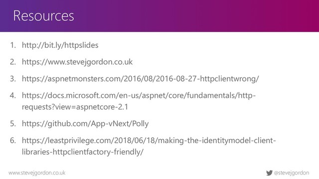 @stevejgordon
www.stevejgordon.co.uk
Resources
1. http://bit.ly/httpslides
2. https://www.stevejgordon.co.uk
3. https://aspnetmonsters.com/2016/08/2016-08-27-httpclientwrong/
4. https://docs.microsoft.com/en-us/aspnet/core/fundamentals/http-
requests?view=aspnetcore-2.1
5. https://github.com/App-vNext/Polly
6. https://leastprivilege.com/2018/06/18/making-the-identitymodel-client-
libraries-httpclientfactory-friendly/
