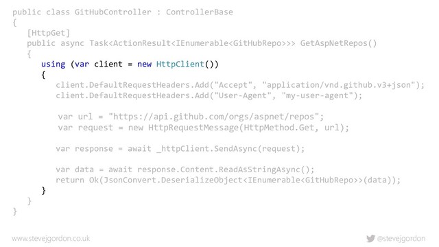 @stevejgordon
www.stevejgordon.co.uk
public class GitHubController : ControllerBase
{
[HttpGet]
public async Task>> GetAspNetRepos()
{
using (var client = new HttpClient())
{
client.DefaultRequestHeaders.Add("Accept", "application/vnd.github.v3+json");
client.DefaultRequestHeaders.Add("User-Agent", "my-user-agent");
var url = "https://api.github.com/orgs/aspnet/repos";
var request = new HttpRequestMessage(HttpMethod.Get, url);
var response = await _httpClient.SendAsync(request);
var data = await response.Content.ReadAsStringAsync();
return Ok(JsonConvert.DeserializeObject>(data));
}
}
}
