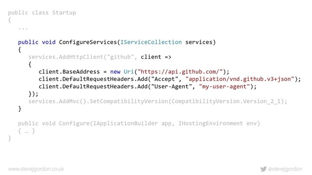 @stevejgordon
www.stevejgordon.co.uk
public class Startup
{
...
public void ConfigureServices(IServiceCollection services)
{
services.AddHttpClient("github", client =>
{
client.BaseAddress = new Uri("https://api.github.com/");
client.DefaultRequestHeaders.Add("Accept", "application/vnd.github.v3+json");
client.DefaultRequestHeaders.Add("User-Agent", "my-user-agent");
});
services.AddMvc().SetCompatibilityVersion(CompatibilityVersion.Version_2_1);
}
public void Configure(IApplicationBuilder app, IHostingEnvironment env)
{ … }
}
