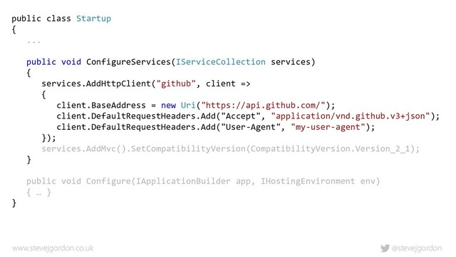 @stevejgordon
www.stevejgordon.co.uk
public class Startup
{
...
public void ConfigureServices(IServiceCollection services)
{
services.AddHttpClient("github", client =>
{
client.BaseAddress = new Uri("https://api.github.com/");
client.DefaultRequestHeaders.Add("Accept", "application/vnd.github.v3+json");
client.DefaultRequestHeaders.Add("User-Agent", "my-user-agent");
});
services.AddMvc().SetCompatibilityVersion(CompatibilityVersion.Version_2_1);
}
public void Configure(IApplicationBuilder app, IHostingEnvironment env)
{ … }
}
