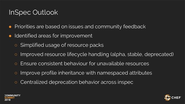 InSpec Outlook
● Priorities are based on issues and community feedback
● Identified areas for improvement
○ Simplified usage of resource packs
○ Improved resource lifecycle handling (alpha, stable, deprecated)
○ Ensure consistent behaviour for unavailable resources
○ Improve profile inheritance with namespaced attributes
○ Centralized deprecation behavior across inspec
