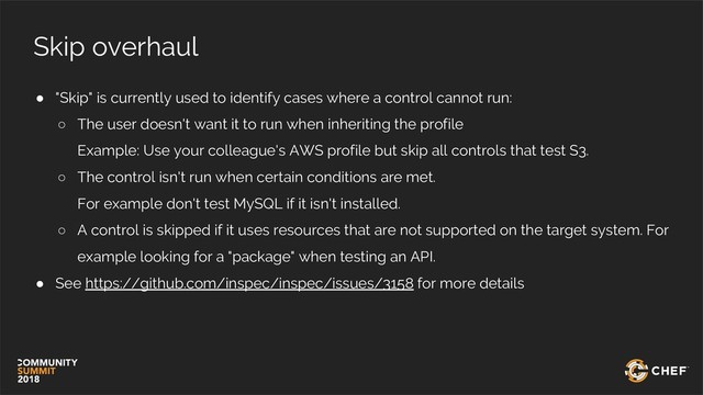 Skip overhaul
● "Skip" is currently used to identify cases where a control cannot run:
○ The user doesn't want it to run when inheriting the profile
Example: Use your colleague's AWS profile but skip all controls that test S3.
○ The control isn't run when certain conditions are met.
For example don't test MySQL if it isn't installed.
○ A control is skipped if it uses resources that are not supported on the target system. For
example looking for a "package" when testing an API.
● See https://github.com/inspec/inspec/issues/3158 for more details
