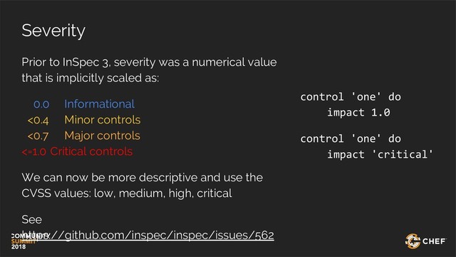 Severity
Prior to InSpec 3, severity was a numerical value
that is implicitly scaled as:
0.0 Informational
<0.4 Minor controls
<0.7 Major controls
<=1.0 Critical controls
We can now be more descriptive and use the
CVSS values: low, medium, high, critical
See
https://github.com/inspec/inspec/issues/562
control 'one' do
impact 1.0
control 'one' do
impact 'critical'
