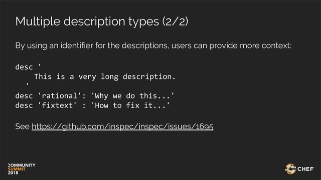 Multiple description types (2/2)
By using an identifier for the descriptions, users can provide more context:
desc '
This is a very long description.
'
desc 'rational': 'Why we do this...'
desc 'fixtext' : 'How to fix it...'
See https://github.com/inspec/inspec/issues/1695
