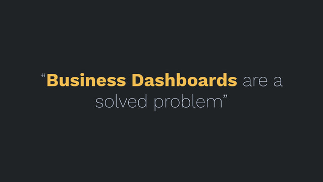 “Business Dashboards are a
solved problem”
