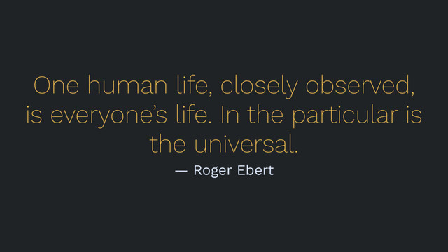 One human life, closely observed,
is everyone’s life. In the particular is
the universal.
— Roger Ebert
