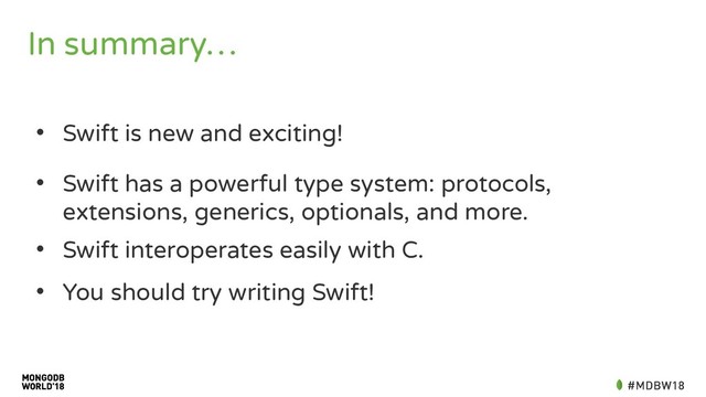 In summary…
• Swift is new and exciting!
• Swift has a powerful type system: protocols,
extensions, generics, optionals, and more.
• Swift interoperates easily with C.
• You should try writing Swift!
