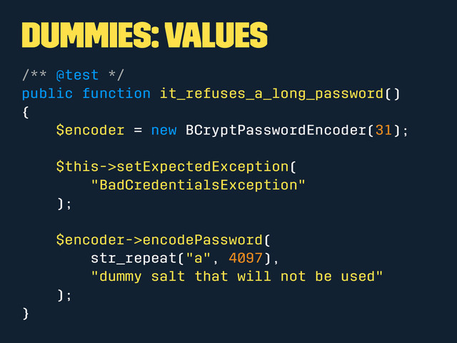 Dummies: Values
/** @test */
public function it_refuses_a_long_password()
{
$encoder = new BCryptPasswordEncoder(31);
$this->setExpectedException(
"BadCredentialsException"
);
$encoder->encodePassword(
str_repeat("a", 4097),
"dummy salt that will not be used"
);
}
