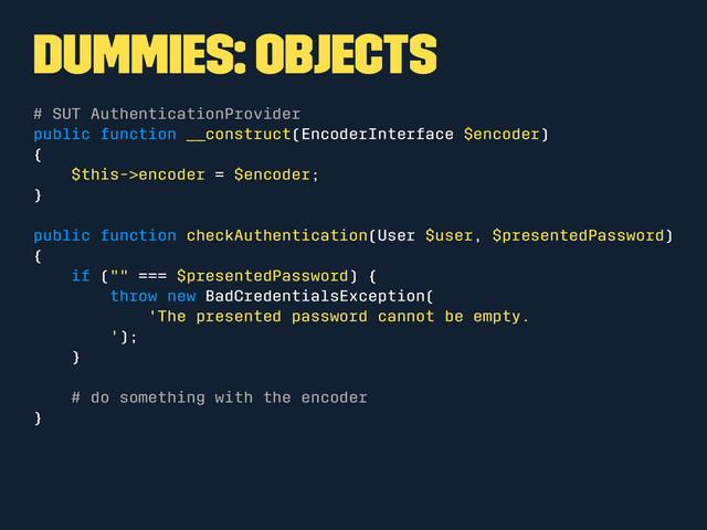 Dummies: Objects
# SUT AuthenticationProvider
public function __construct(EncoderInterface $encoder)
{
$this->encoder = $encoder;
}
public function checkAuthentication(User $user, $presentedPassword)
{
if ("" === $presentedPassword) {
throw new BadCredentialsException(
'The presented password cannot be empty.
');
}
# do something with the encoder
}
