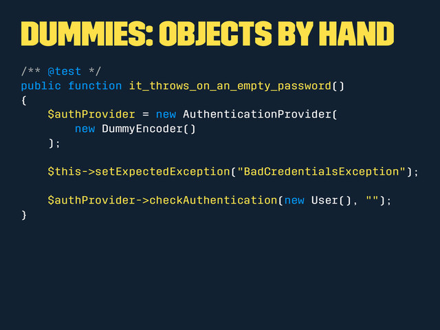 Dummies: Objects by hand
/** @test */
public function it_throws_on_an_empty_password()
{
$authProvider = new AuthenticationProvider(
new DummyEncoder()
);
$this->setExpectedException("BadCredentialsException");
$authProvider->checkAuthentication(new User(), "");
}
