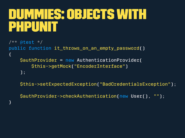 Dummies: Objects with
phpunit
/** @test */
public function it_throws_on_an_empty_password()
{
$authProvider = new AuthenticationProvider(
$this->getMock("EncoderInterface")
);
$this->setExpectedException("BadCredentialsException");
$authProvider->checkAuthentication(new User(), "");
}
