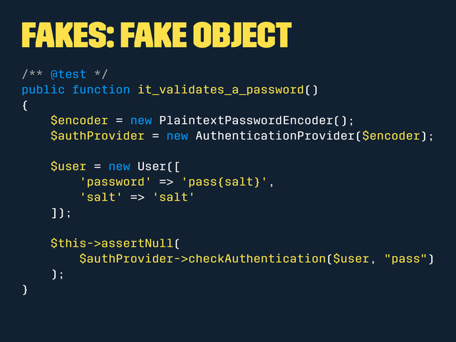 Fakes: Fake Object
/** @test */
public function it_validates_a_password()
{
$encoder = new PlaintextPasswordEncoder();
$authProvider = new AuthenticationProvider($encoder);
$user = new User([
'password' => 'pass{salt}',
'salt' => 'salt'
]);
$this->assertNull(
$authProvider->checkAuthentication($user, "pass")
);
}
